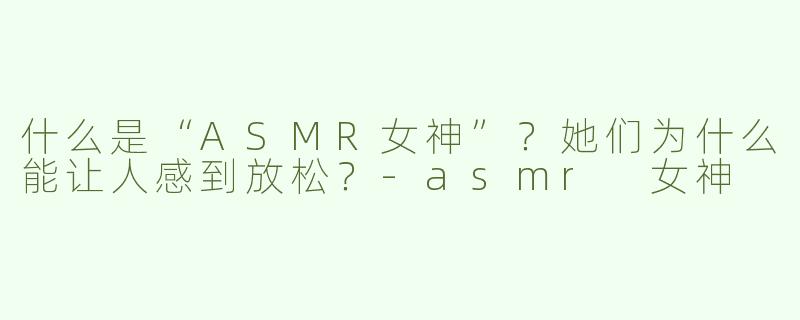 什么是“ASMR女神”？她们为什么能让人感到放松？
