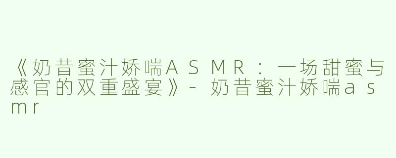 《奶昔蜜汁娇喘ASMR：一场甜蜜与感官的双重盛宴》-奶昔蜜汁娇喘asmr