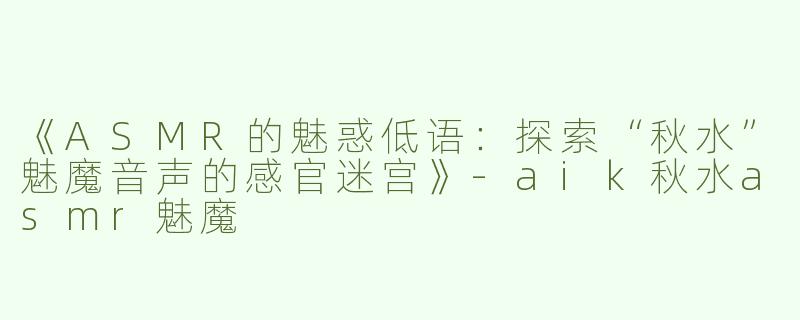 《ASMR的魅惑低语：探索“秋水”魅魔音声的感官迷宫》-aik秋水asmr魅魔