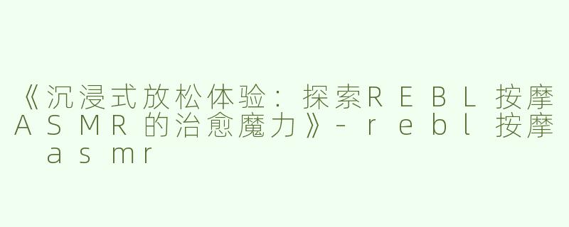 《沉浸式放松体验：探索REBL按摩ASMR的治愈魔力》-rebl按摩 asmr