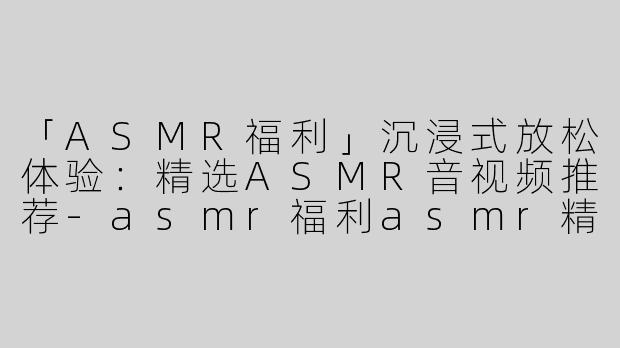 「ASMR福利」沉浸式放松体验：精选ASMR音视频推荐-asmr福利asmr精选