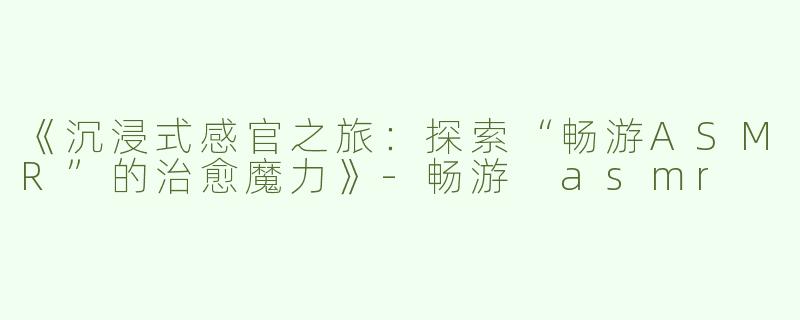 《沉浸式感官之旅：探索“畅游ASMR”的治愈魔力》-畅游 asmr