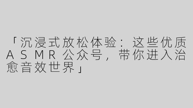 「沉浸式放松体验：这些优质ASMR公众号，带你进入治愈音效世界」