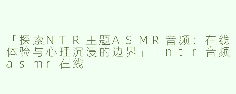 「探索NTR主题ASMR音频：在线体验与心理沉浸的边界」-ntr音频asmr在线