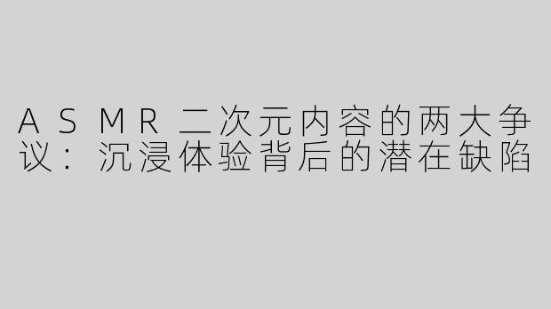 ASMR二次元内容的两大争议：沉浸体验背后的潜在缺陷