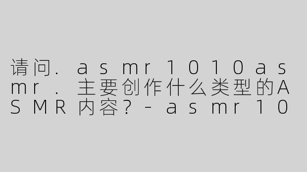 请问.asmr1010asmr.主要创作什么类型的ASMR内容？