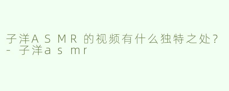 子洋ASMR的视频有什么独特之处？