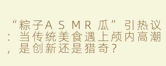 “粽子ASMR瓜”引热议：当传统美食遇上颅内高潮，是创新还是猎奇？