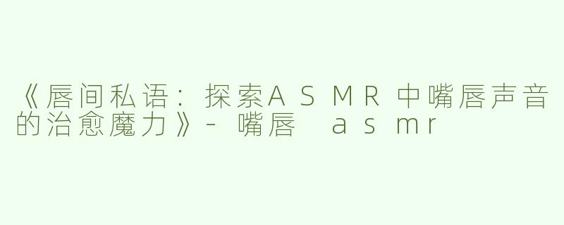 《唇间私语：探索ASMR中嘴唇声音的治愈魔力》-嘴唇 asmr