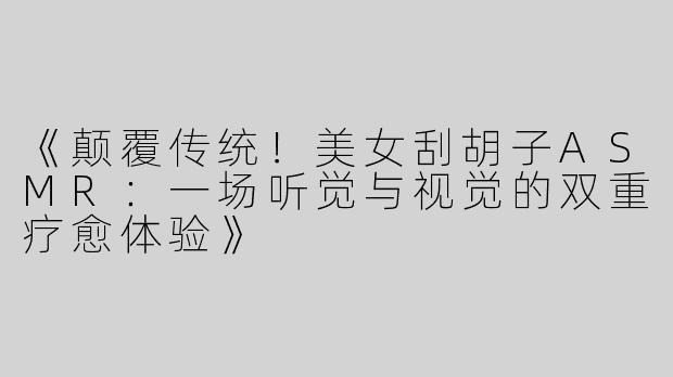 《颠覆传统！美女刮胡子ASMR：一场听觉与视觉的双重疗愈体验》