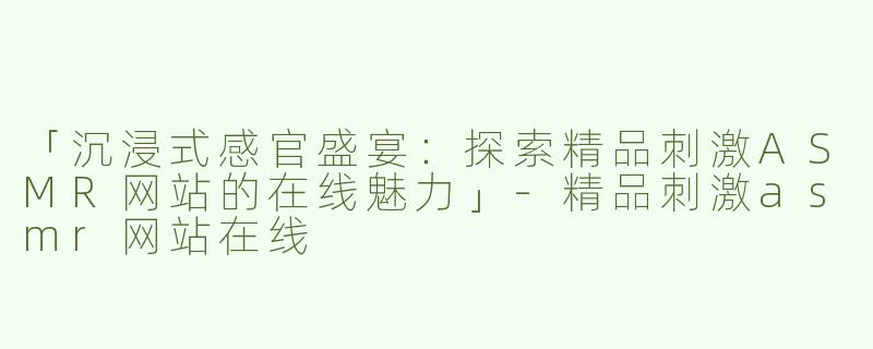 「沉浸式感官盛宴：探索精品刺激ASMR网站的在线魅力」-精品刺激asmr网站在线