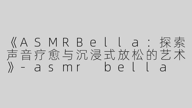 《ASMRBella：探索声音疗愈与沉浸式放松的艺术》