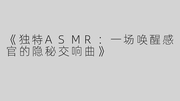 《独特ASMR：一场唤醒感官的隐秘交响曲》