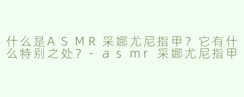 什么是ASMR采娜尤尼指甲？它有什么特别之处？-asmr采娜尤尼指甲