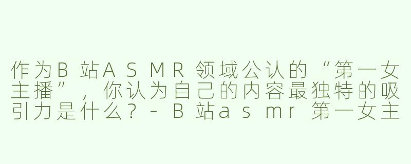 作为B站ASMR领域公认的“第一女主播”，你认为自己的内容最独特的吸引力是什么？