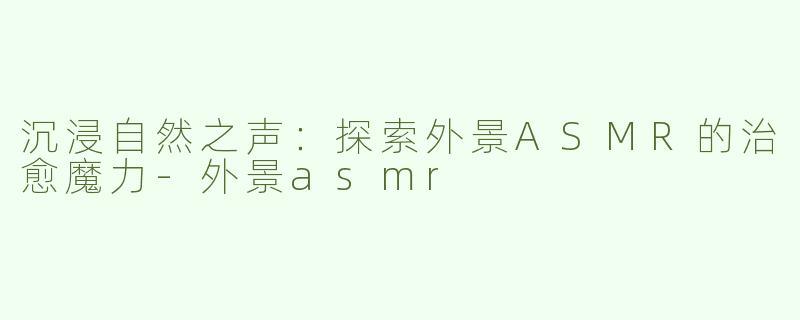 沉浸自然之声：探索外景ASMR的治愈魔力-外景asmr