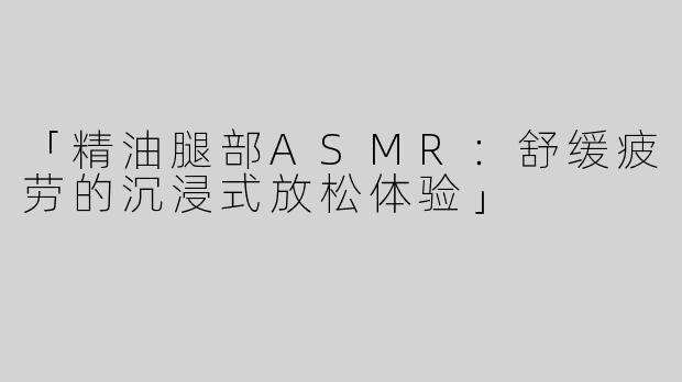 「精油腿部ASMR：舒缓疲劳的沉浸式放松体验」