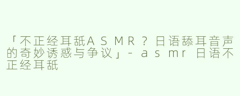 「不正经耳舐ASMR？日语舔耳音声的奇妙诱惑与争议」-asmr日语不正经耳舐