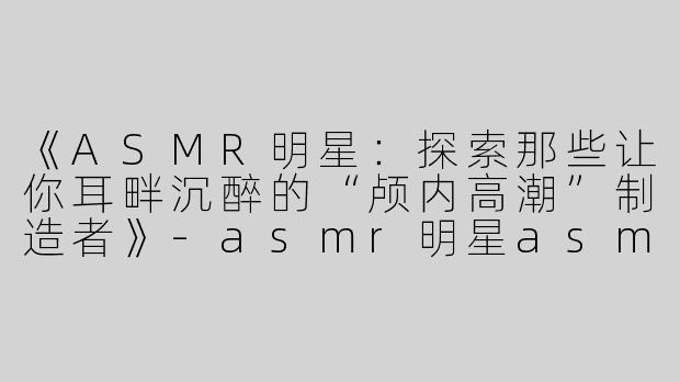《ASMR明星：探索那些让你耳畔沉醉的“颅内高潮”制造者》-asmr明星asmr