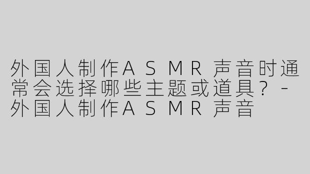 外国人制作ASMR声音时通常会选择哪些主题或道具？