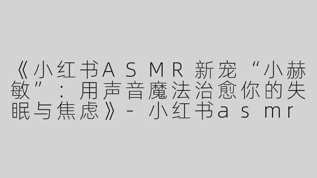 《小红书ASMR新宠“小赫敏”：用声音魔法治愈你的失眠与焦虑》