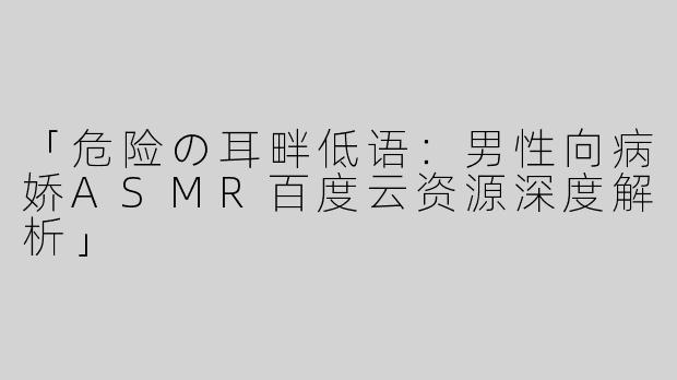 「危险の耳畔低语：男性向病娇ASMR百度云资源深度解析」