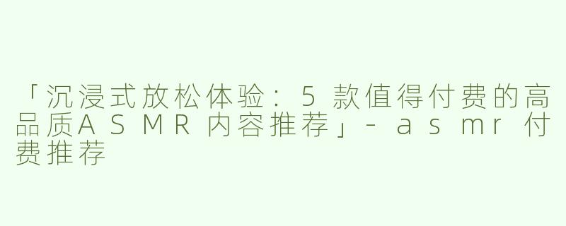 「沉浸式放松体验：5款值得付费的高品质ASMR内容推荐」-asmr付费推荐