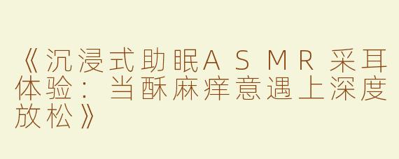 《沉浸式助眠ASMR采耳体验：当酥麻痒意遇上深度放松》