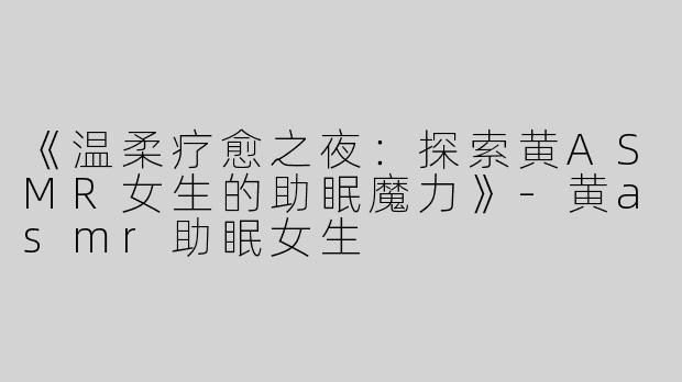 《温柔疗愈之夜：探索黄ASMR女生的助眠魔力》-黄asmr助眠女生