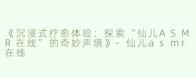 《沉浸式疗愈体验：探索“仙儿ASMR在线”的奇妙声境》