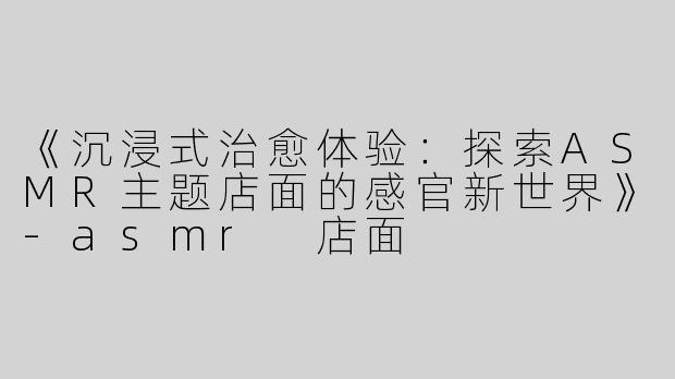 《沉浸式治愈体验：探索ASMR主题店面的感官新世界》
