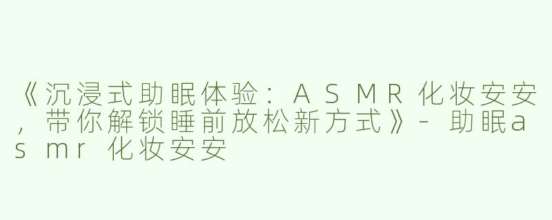 《沉浸式助眠体验：ASMR化妆安安，带你解锁睡前放松新方式》-助眠asmr化妆安安