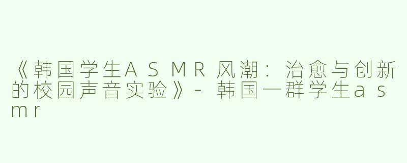 《韩国学生ASMR风潮：治愈与创新的校园声音实验》-韩国一群学生asmr