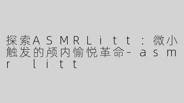 探索ASMRLitt：微小触发的颅内愉悦革命-asmr litt