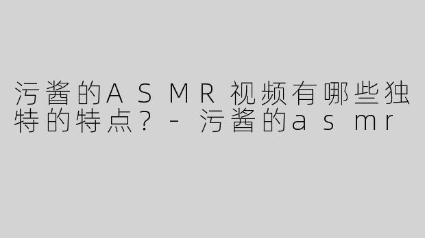 污酱的ASMR视频有哪些独特的特点？