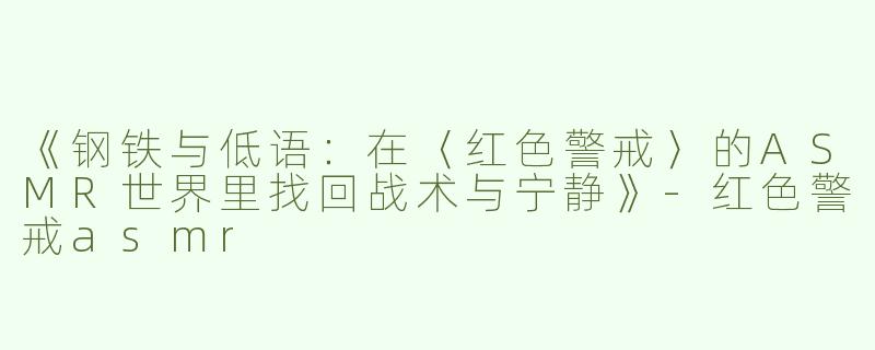 《钢铁与低语：在〈红色警戒〉的ASMR世界里找回战术与宁静》-红色警戒asmr