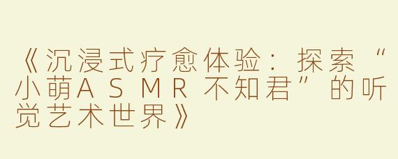 《沉浸式疗愈体验：探索“小萌ASMR不知君”的听觉艺术世界》