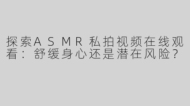 探索ASMR私拍视频在线观看：舒缓身心还是潜在风险？