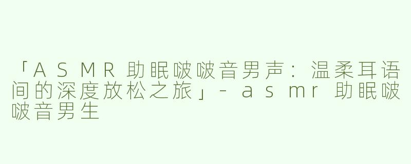 「ASMR助眠啵啵音男声：温柔耳语间的深度放松之旅」-asmr助眠啵啵音男生