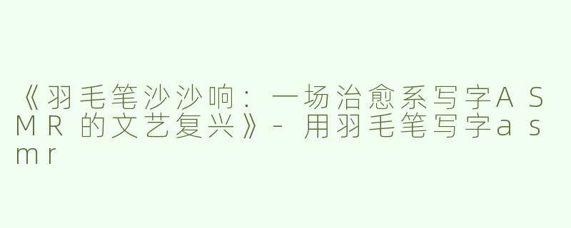 《羽毛笔沙沙响：一场治愈系写字ASMR的文艺复兴》-用羽毛笔写字asmr