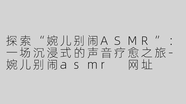 探索“婉儿别闹ASMR”：一场沉浸式的声音疗愈之旅-婉儿别闹asmr 网址