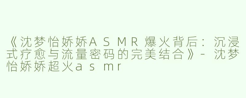 《沈梦怡娇娇ASMR爆火背后：沉浸式疗愈与流量密码的完美结合》-沈梦怡娇娇超火asmr