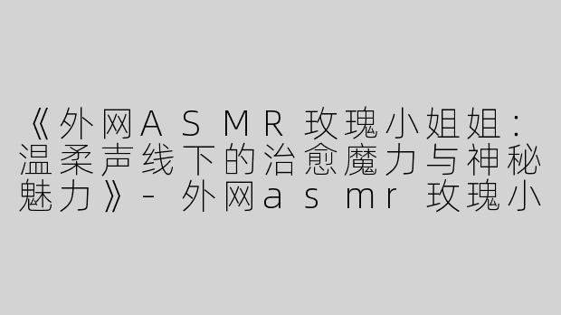 《外网ASMR玫瑰小姐姐：温柔声线下的治愈魔力与神秘魅力》-外网asmr玫瑰小姐姐