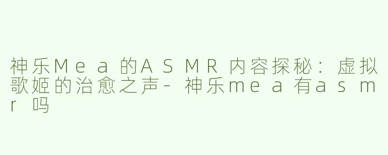 神乐Mea的ASMR内容探秘：虚拟歌姬的治愈之声-神乐mea有asmr吗
