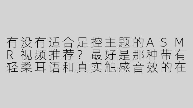 有没有适合足控主题的ASMR视频推荐？最好是那种带有轻柔耳语和真实触感音效的在线资源？