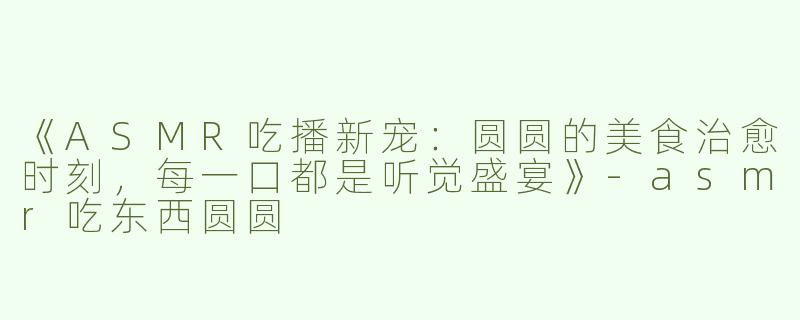 《ASMR吃播新宠：圆圆的美食治愈时刻，每一口都是听觉盛宴》-asmr吃东西圆圆
