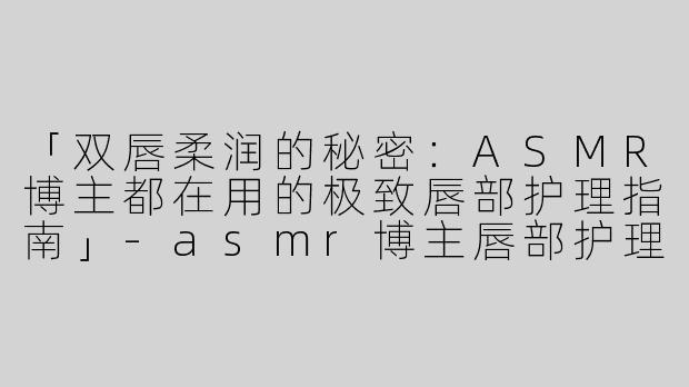 「双唇柔润的秘密：ASMR博主都在用的极致唇部护理指南」-asmr博主唇部护理