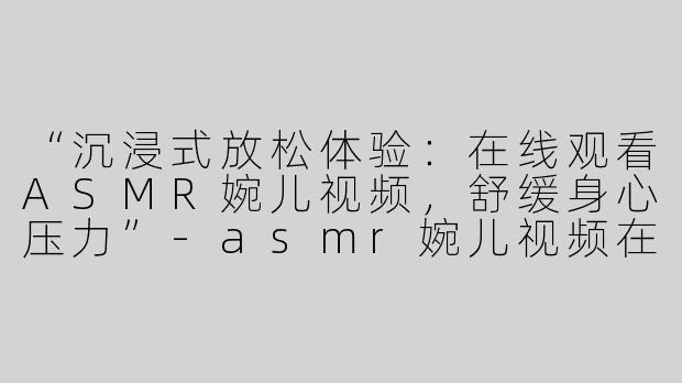 “沉浸式放松体验：在线观看ASMR婉儿视频，舒缓身心压力”-asmr婉儿视频在线看