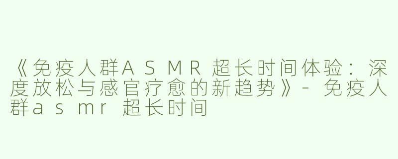 《免疫人群ASMR超长时间体验：深度放松与感官疗愈的新趋势》-免疫人群asmr超长时间