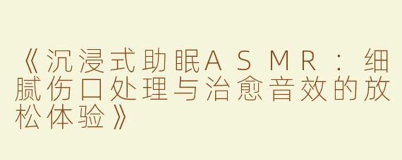 《沉浸式助眠ASMR：细腻伤口处理与治愈音效的放松体验》
